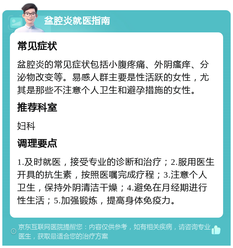 盆腔炎就医指南 常见症状 盆腔炎的常见症状包括小腹疼痛、外阴瘙痒、分泌物改变等。易感人群主要是性活跃的女性，尤其是那些不注意个人卫生和避孕措施的女性。 推荐科室 妇科 调理要点 1.及时就医，接受专业的诊断和治疗；2.服用医生开具的抗生素，按照医嘱完成疗程；3.注意个人卫生，保持外阴清洁干燥；4.避免在月经期进行性生活；5.加强锻炼，提高身体免疫力。