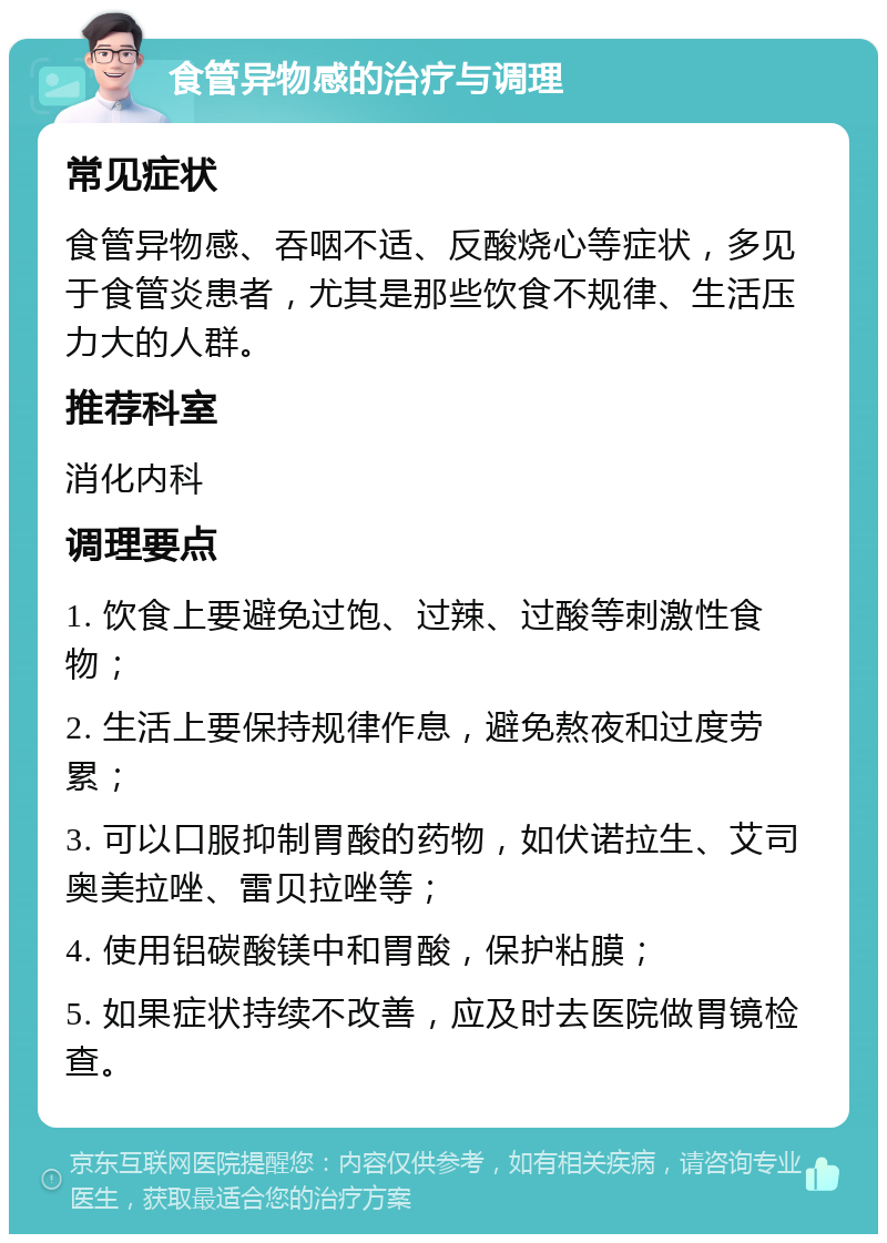 食管异物感的治疗与调理 常见症状 食管异物感、吞咽不适、反酸烧心等症状，多见于食管炎患者，尤其是那些饮食不规律、生活压力大的人群。 推荐科室 消化内科 调理要点 1. 饮食上要避免过饱、过辣、过酸等刺激性食物； 2. 生活上要保持规律作息，避免熬夜和过度劳累； 3. 可以口服抑制胃酸的药物，如伏诺拉生、艾司奥美拉唑、雷贝拉唑等； 4. 使用铝碳酸镁中和胃酸，保护粘膜； 5. 如果症状持续不改善，应及时去医院做胃镜检查。