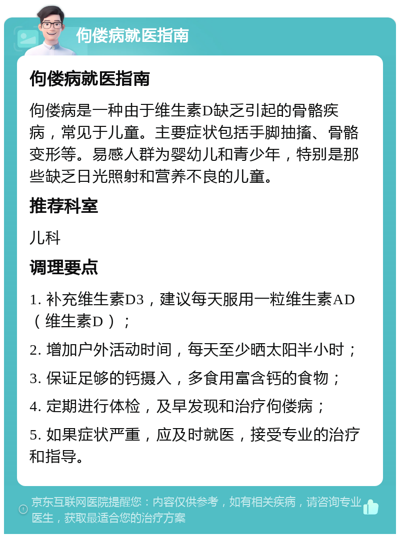 佝偻病就医指南 佝偻病就医指南 佝偻病是一种由于维生素D缺乏引起的骨骼疾病，常见于儿童。主要症状包括手脚抽搐、骨骼变形等。易感人群为婴幼儿和青少年，特别是那些缺乏日光照射和营养不良的儿童。 推荐科室 儿科 调理要点 1. 补充维生素D3，建议每天服用一粒维生素AD（维生素D）； 2. 增加户外活动时间，每天至少晒太阳半小时； 3. 保证足够的钙摄入，多食用富含钙的食物； 4. 定期进行体检，及早发现和治疗佝偻病； 5. 如果症状严重，应及时就医，接受专业的治疗和指导。