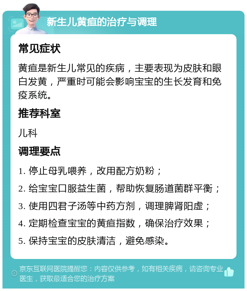 新生儿黄疸的治疗与调理 常见症状 黄疸是新生儿常见的疾病，主要表现为皮肤和眼白发黄，严重时可能会影响宝宝的生长发育和免疫系统。 推荐科室 儿科 调理要点 1. 停止母乳喂养，改用配方奶粉； 2. 给宝宝口服益生菌，帮助恢复肠道菌群平衡； 3. 使用四君子汤等中药方剂，调理脾肾阳虚； 4. 定期检查宝宝的黄疸指数，确保治疗效果； 5. 保持宝宝的皮肤清洁，避免感染。