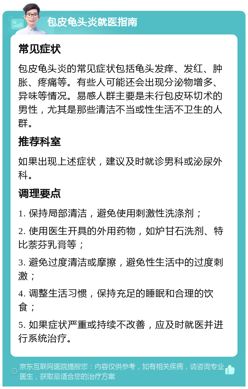 包皮龟头炎就医指南 常见症状 包皮龟头炎的常见症状包括龟头发痒、发红、肿胀、疼痛等。有些人可能还会出现分泌物增多、异味等情况。易感人群主要是未行包皮环切术的男性，尤其是那些清洁不当或性生活不卫生的人群。 推荐科室 如果出现上述症状，建议及时就诊男科或泌尿外科。 调理要点 1. 保持局部清洁，避免使用刺激性洗涤剂； 2. 使用医生开具的外用药物，如炉甘石洗剂、特比萘芬乳膏等； 3. 避免过度清洁或摩擦，避免性生活中的过度刺激； 4. 调整生活习惯，保持充足的睡眠和合理的饮食； 5. 如果症状严重或持续不改善，应及时就医并进行系统治疗。