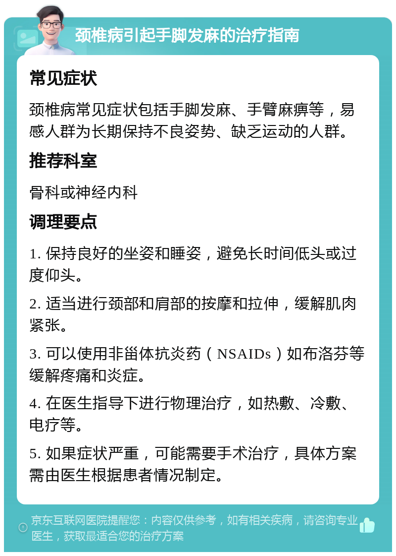 颈椎病引起手脚发麻的治疗指南 常见症状 颈椎病常见症状包括手脚发麻、手臂麻痹等，易感人群为长期保持不良姿势、缺乏运动的人群。 推荐科室 骨科或神经内科 调理要点 1. 保持良好的坐姿和睡姿，避免长时间低头或过度仰头。 2. 适当进行颈部和肩部的按摩和拉伸，缓解肌肉紧张。 3. 可以使用非甾体抗炎药（NSAIDs）如布洛芬等缓解疼痛和炎症。 4. 在医生指导下进行物理治疗，如热敷、冷敷、电疗等。 5. 如果症状严重，可能需要手术治疗，具体方案需由医生根据患者情况制定。