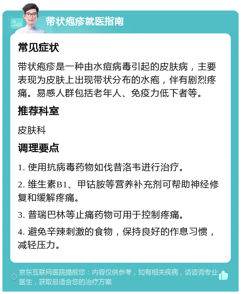 带状疱疹就医指南 常见症状 带状疱疹是一种由水痘病毒引起的皮肤病，主要表现为皮肤上出现带状分布的水疱，伴有剧烈疼痛。易感人群包括老年人、免疫力低下者等。 推荐科室 皮肤科 调理要点 1. 使用抗病毒药物如伐昔洛韦进行治疗。 2. 维生素B1、甲钴胺等营养补充剂可帮助神经修复和缓解疼痛。 3. 普瑞巴林等止痛药物可用于控制疼痛。 4. 避免辛辣刺激的食物，保持良好的作息习惯，减轻压力。