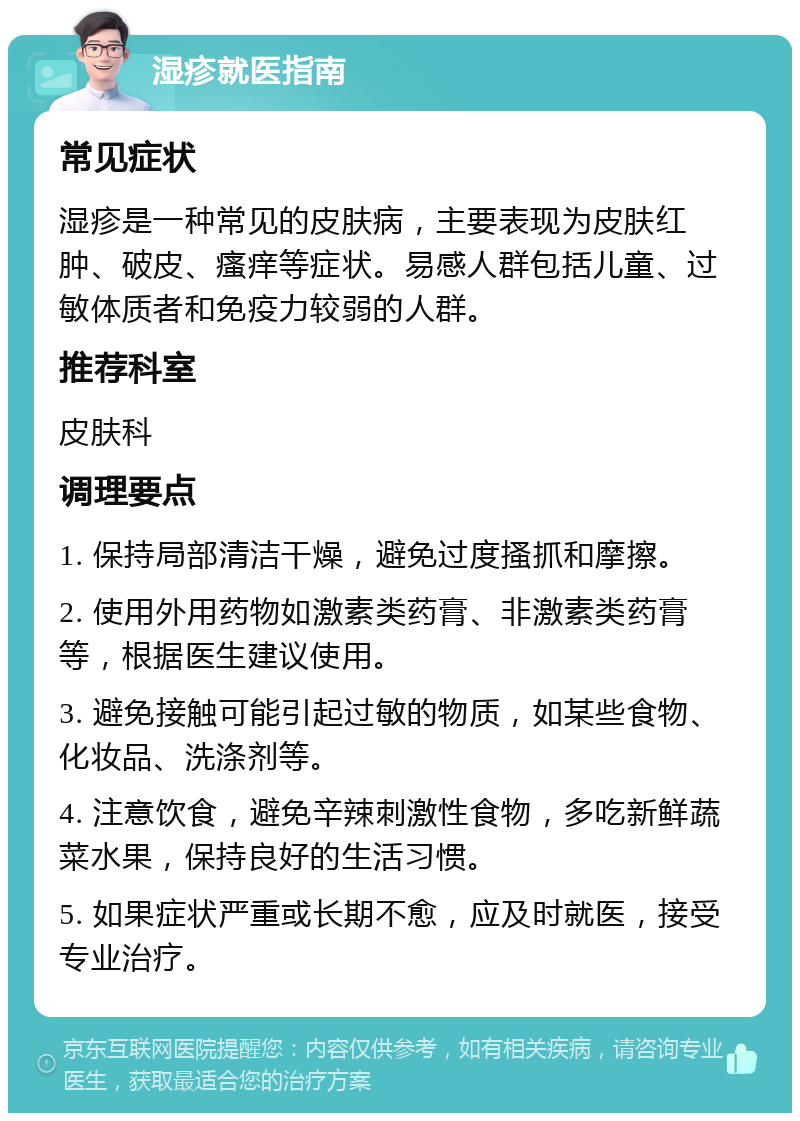 湿疹就医指南 常见症状 湿疹是一种常见的皮肤病，主要表现为皮肤红肿、破皮、瘙痒等症状。易感人群包括儿童、过敏体质者和免疫力较弱的人群。 推荐科室 皮肤科 调理要点 1. 保持局部清洁干燥，避免过度搔抓和摩擦。 2. 使用外用药物如激素类药膏、非激素类药膏等，根据医生建议使用。 3. 避免接触可能引起过敏的物质，如某些食物、化妆品、洗涤剂等。 4. 注意饮食，避免辛辣刺激性食物，多吃新鲜蔬菜水果，保持良好的生活习惯。 5. 如果症状严重或长期不愈，应及时就医，接受专业治疗。