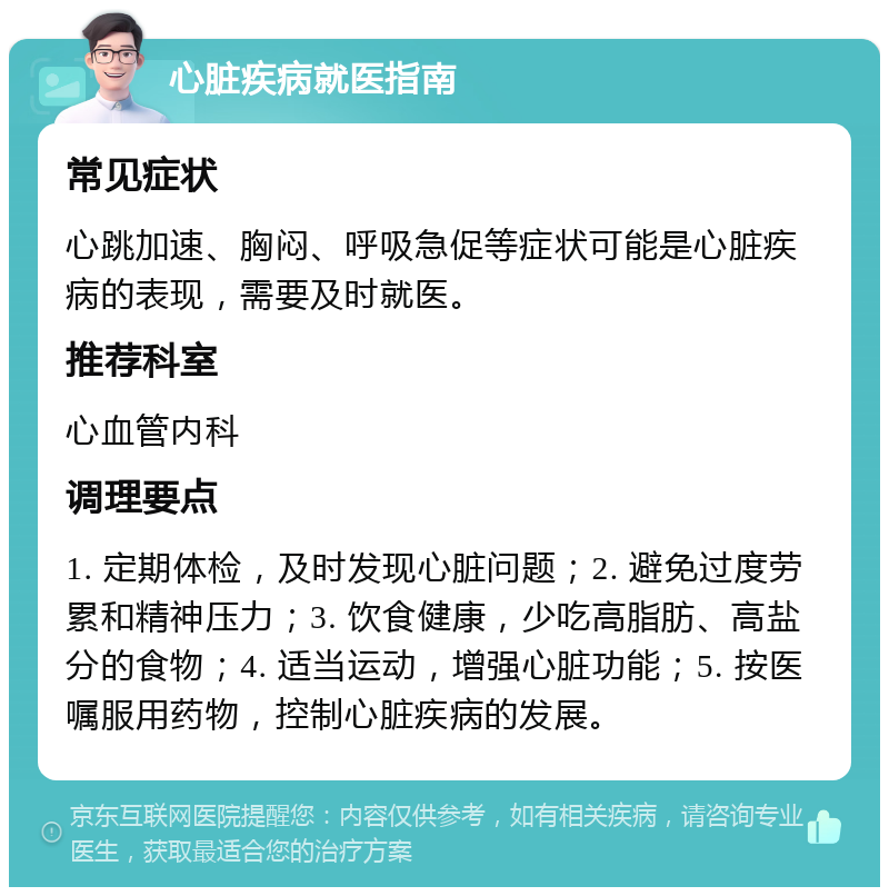 心脏疾病就医指南 常见症状 心跳加速、胸闷、呼吸急促等症状可能是心脏疾病的表现，需要及时就医。 推荐科室 心血管内科 调理要点 1. 定期体检，及时发现心脏问题；2. 避免过度劳累和精神压力；3. 饮食健康，少吃高脂肪、高盐分的食物；4. 适当运动，增强心脏功能；5. 按医嘱服用药物，控制心脏疾病的发展。