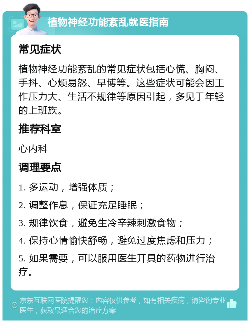 植物神经功能紊乱就医指南 常见症状 植物神经功能紊乱的常见症状包括心慌、胸闷、手抖、心烦易怒、早博等。这些症状可能会因工作压力大、生活不规律等原因引起，多见于年轻的上班族。 推荐科室 心内科 调理要点 1. 多运动，增强体质； 2. 调整作息，保证充足睡眠； 3. 规律饮食，避免生冷辛辣刺激食物； 4. 保持心情愉快舒畅，避免过度焦虑和压力； 5. 如果需要，可以服用医生开具的药物进行治疗。