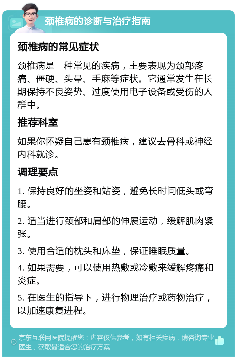 颈椎病的诊断与治疗指南 颈椎病的常见症状 颈椎病是一种常见的疾病，主要表现为颈部疼痛、僵硬、头晕、手麻等症状。它通常发生在长期保持不良姿势、过度使用电子设备或受伤的人群中。 推荐科室 如果你怀疑自己患有颈椎病，建议去骨科或神经内科就诊。 调理要点 1. 保持良好的坐姿和站姿，避免长时间低头或弯腰。 2. 适当进行颈部和肩部的伸展运动，缓解肌肉紧张。 3. 使用合适的枕头和床垫，保证睡眠质量。 4. 如果需要，可以使用热敷或冷敷来缓解疼痛和炎症。 5. 在医生的指导下，进行物理治疗或药物治疗，以加速康复进程。