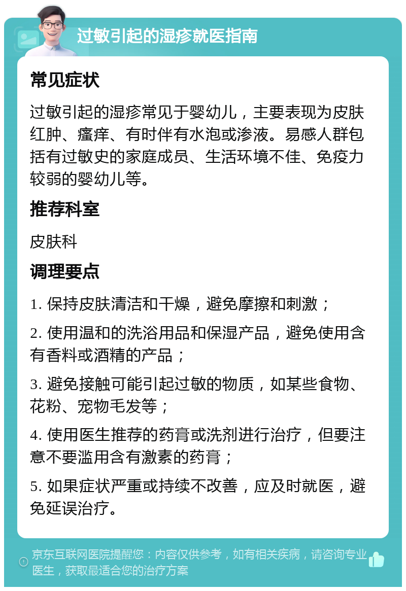 过敏引起的湿疹就医指南 常见症状 过敏引起的湿疹常见于婴幼儿，主要表现为皮肤红肿、瘙痒、有时伴有水泡或渗液。易感人群包括有过敏史的家庭成员、生活环境不佳、免疫力较弱的婴幼儿等。 推荐科室 皮肤科 调理要点 1. 保持皮肤清洁和干燥，避免摩擦和刺激； 2. 使用温和的洗浴用品和保湿产品，避免使用含有香料或酒精的产品； 3. 避免接触可能引起过敏的物质，如某些食物、花粉、宠物毛发等； 4. 使用医生推荐的药膏或洗剂进行治疗，但要注意不要滥用含有激素的药膏； 5. 如果症状严重或持续不改善，应及时就医，避免延误治疗。