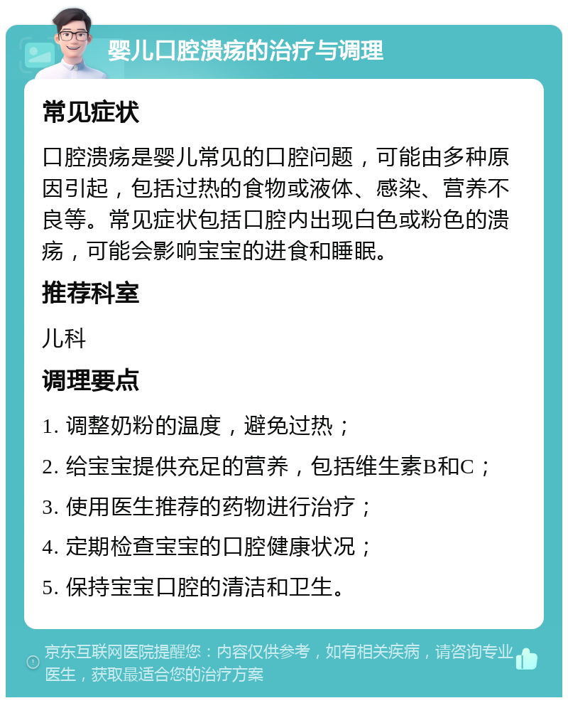 婴儿口腔溃疡的治疗与调理 常见症状 口腔溃疡是婴儿常见的口腔问题，可能由多种原因引起，包括过热的食物或液体、感染、营养不良等。常见症状包括口腔内出现白色或粉色的溃疡，可能会影响宝宝的进食和睡眠。 推荐科室 儿科 调理要点 1. 调整奶粉的温度，避免过热； 2. 给宝宝提供充足的营养，包括维生素B和C； 3. 使用医生推荐的药物进行治疗； 4. 定期检查宝宝的口腔健康状况； 5. 保持宝宝口腔的清洁和卫生。