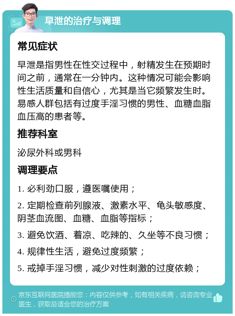 早泄的治疗与调理 常见症状 早泄是指男性在性交过程中，射精发生在预期时间之前，通常在一分钟内。这种情况可能会影响性生活质量和自信心，尤其是当它频繁发生时。易感人群包括有过度手淫习惯的男性、血糖血脂血压高的患者等。 推荐科室 泌尿外科或男科 调理要点 1. 必利劲口服，遵医嘱使用； 2. 定期检查前列腺液、激素水平、龟头敏感度、阴茎血流图、血糖、血脂等指标； 3. 避免饮酒、着凉、吃辣的、久坐等不良习惯； 4. 规律性生活，避免过度频繁； 5. 戒掉手淫习惯，减少对性刺激的过度依赖；