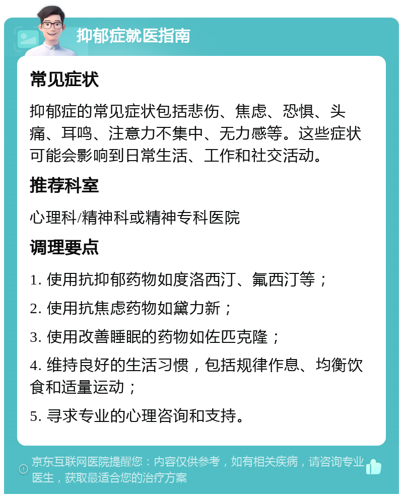 抑郁症就医指南 常见症状 抑郁症的常见症状包括悲伤、焦虑、恐惧、头痛、耳鸣、注意力不集中、无力感等。这些症状可能会影响到日常生活、工作和社交活动。 推荐科室 心理科/精神科或精神专科医院 调理要点 1. 使用抗抑郁药物如度洛西汀、氟西汀等； 2. 使用抗焦虑药物如黛力新； 3. 使用改善睡眠的药物如佐匹克隆； 4. 维持良好的生活习惯，包括规律作息、均衡饮食和适量运动； 5. 寻求专业的心理咨询和支持。