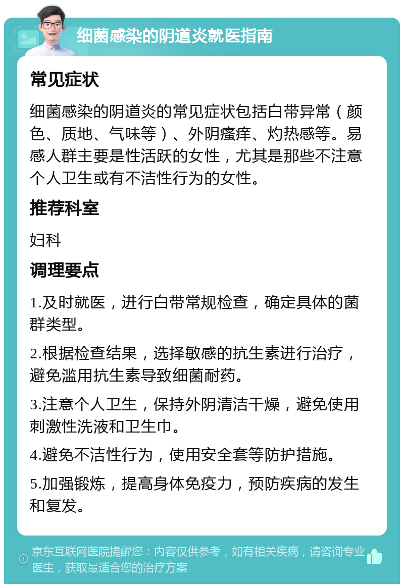 细菌感染的阴道炎就医指南 常见症状 细菌感染的阴道炎的常见症状包括白带异常（颜色、质地、气味等）、外阴瘙痒、灼热感等。易感人群主要是性活跃的女性，尤其是那些不注意个人卫生或有不洁性行为的女性。 推荐科室 妇科 调理要点 1.及时就医，进行白带常规检查，确定具体的菌群类型。 2.根据检查结果，选择敏感的抗生素进行治疗，避免滥用抗生素导致细菌耐药。 3.注意个人卫生，保持外阴清洁干燥，避免使用刺激性洗液和卫生巾。 4.避免不洁性行为，使用安全套等防护措施。 5.加强锻炼，提高身体免疫力，预防疾病的发生和复发。