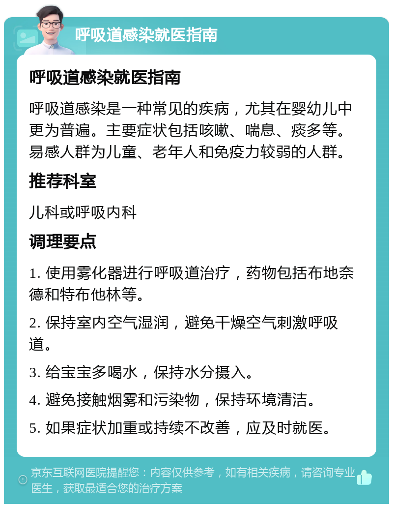 呼吸道感染就医指南 呼吸道感染就医指南 呼吸道感染是一种常见的疾病，尤其在婴幼儿中更为普遍。主要症状包括咳嗽、喘息、痰多等。易感人群为儿童、老年人和免疫力较弱的人群。 推荐科室 儿科或呼吸内科 调理要点 1. 使用雾化器进行呼吸道治疗，药物包括布地奈德和特布他林等。 2. 保持室内空气湿润，避免干燥空气刺激呼吸道。 3. 给宝宝多喝水，保持水分摄入。 4. 避免接触烟雾和污染物，保持环境清洁。 5. 如果症状加重或持续不改善，应及时就医。