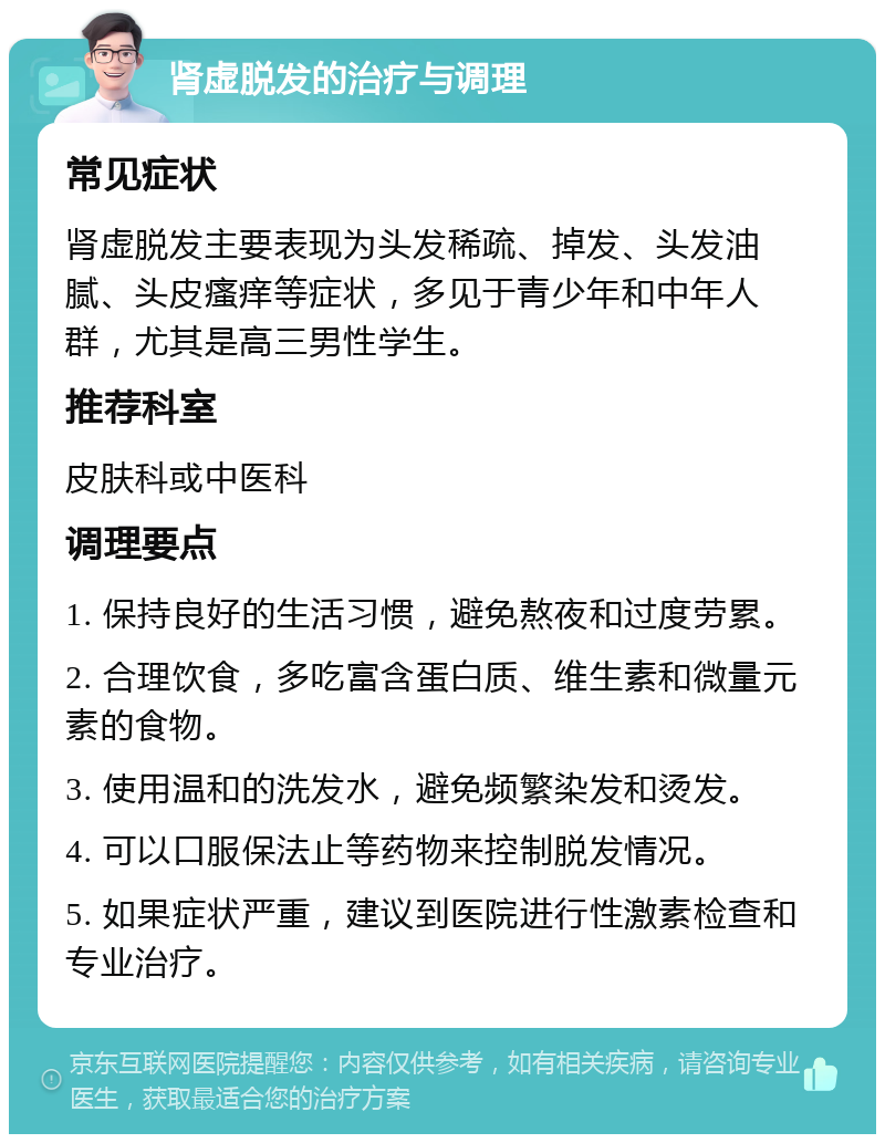 肾虚脱发的治疗与调理 常见症状 肾虚脱发主要表现为头发稀疏、掉发、头发油腻、头皮瘙痒等症状，多见于青少年和中年人群，尤其是高三男性学生。 推荐科室 皮肤科或中医科 调理要点 1. 保持良好的生活习惯，避免熬夜和过度劳累。 2. 合理饮食，多吃富含蛋白质、维生素和微量元素的食物。 3. 使用温和的洗发水，避免频繁染发和烫发。 4. 可以口服保法止等药物来控制脱发情况。 5. 如果症状严重，建议到医院进行性激素检查和专业治疗。