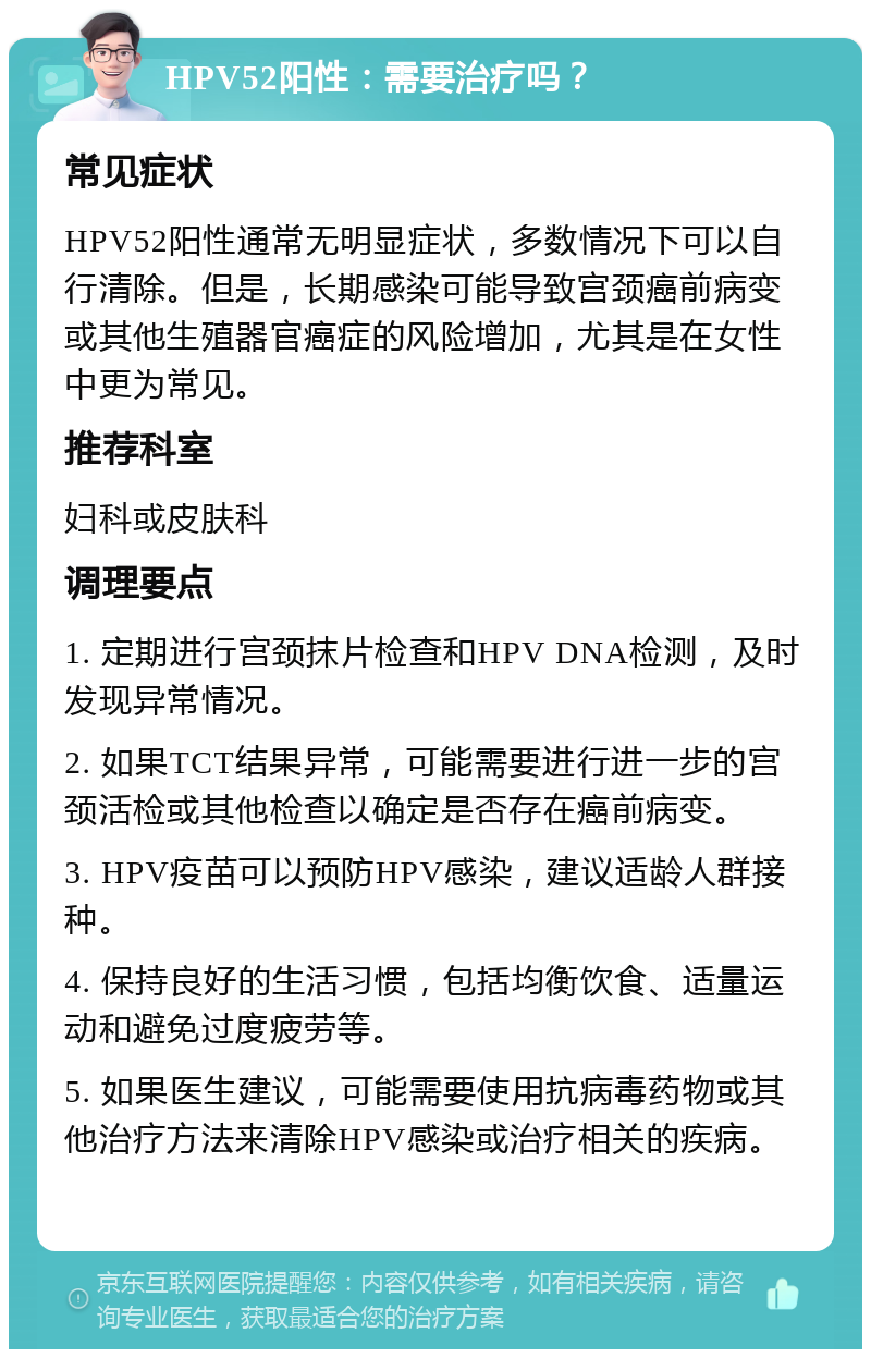 HPV52阳性：需要治疗吗？ 常见症状 HPV52阳性通常无明显症状，多数情况下可以自行清除。但是，长期感染可能导致宫颈癌前病变或其他生殖器官癌症的风险增加，尤其是在女性中更为常见。 推荐科室 妇科或皮肤科 调理要点 1. 定期进行宫颈抹片检查和HPV DNA检测，及时发现异常情况。 2. 如果TCT结果异常，可能需要进行进一步的宫颈活检或其他检查以确定是否存在癌前病变。 3. HPV疫苗可以预防HPV感染，建议适龄人群接种。 4. 保持良好的生活习惯，包括均衡饮食、适量运动和避免过度疲劳等。 5. 如果医生建议，可能需要使用抗病毒药物或其他治疗方法来清除HPV感染或治疗相关的疾病。