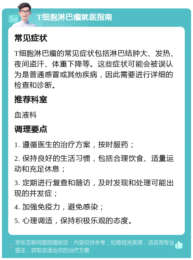 T细胞淋巴瘤就医指南 常见症状 T细胞淋巴瘤的常见症状包括淋巴结肿大、发热、夜间盗汗、体重下降等。这些症状可能会被误认为是普通感冒或其他疾病，因此需要进行详细的检查和诊断。 推荐科室 血液科 调理要点 1. 遵循医生的治疗方案，按时服药； 2. 保持良好的生活习惯，包括合理饮食、适量运动和充足休息； 3. 定期进行复查和随访，及时发现和处理可能出现的并发症； 4. 加强免疫力，避免感染； 5. 心理调适，保持积极乐观的态度。