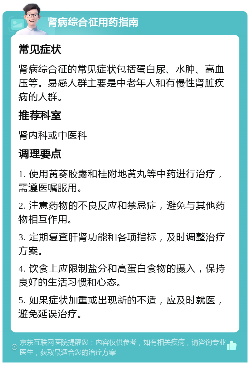 肾病综合征用药指南 常见症状 肾病综合征的常见症状包括蛋白尿、水肿、高血压等。易感人群主要是中老年人和有慢性肾脏疾病的人群。 推荐科室 肾内科或中医科 调理要点 1. 使用黄葵胶囊和桂附地黄丸等中药进行治疗，需遵医嘱服用。 2. 注意药物的不良反应和禁忌症，避免与其他药物相互作用。 3. 定期复查肝肾功能和各项指标，及时调整治疗方案。 4. 饮食上应限制盐分和高蛋白食物的摄入，保持良好的生活习惯和心态。 5. 如果症状加重或出现新的不适，应及时就医，避免延误治疗。