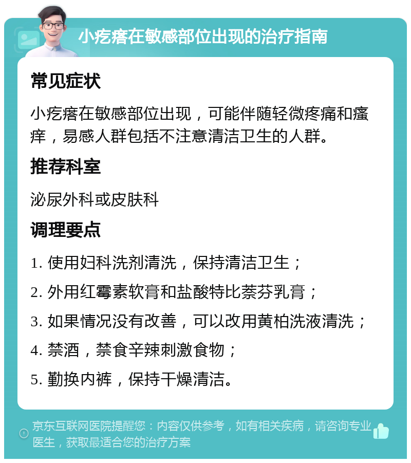 小疙瘩在敏感部位出现的治疗指南 常见症状 小疙瘩在敏感部位出现，可能伴随轻微疼痛和瘙痒，易感人群包括不注意清洁卫生的人群。 推荐科室 泌尿外科或皮肤科 调理要点 1. 使用妇科洗剂清洗，保持清洁卫生； 2. 外用红霉素软膏和盐酸特比萘芬乳膏； 3. 如果情况没有改善，可以改用黄柏洗液清洗； 4. 禁酒，禁食辛辣刺激食物； 5. 勤换内裤，保持干燥清洁。