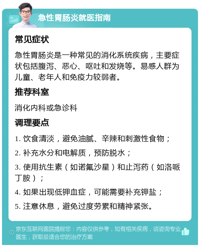 急性胃肠炎就医指南 常见症状 急性胃肠炎是一种常见的消化系统疾病，主要症状包括腹泻、恶心、呕吐和发烧等。易感人群为儿童、老年人和免疫力较弱者。 推荐科室 消化内科或急诊科 调理要点 1. 饮食清淡，避免油腻、辛辣和刺激性食物； 2. 补充水分和电解质，预防脱水； 3. 使用抗生素（如诺氟沙星）和止泻药（如洛哌丁胺）； 4. 如果出现低钾血症，可能需要补充钾盐； 5. 注意休息，避免过度劳累和精神紧张。