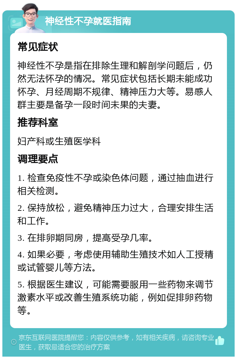 神经性不孕就医指南 常见症状 神经性不孕是指在排除生理和解剖学问题后，仍然无法怀孕的情况。常见症状包括长期未能成功怀孕、月经周期不规律、精神压力大等。易感人群主要是备孕一段时间未果的夫妻。 推荐科室 妇产科或生殖医学科 调理要点 1. 检查免疫性不孕或染色体问题，通过抽血进行相关检测。 2. 保持放松，避免精神压力过大，合理安排生活和工作。 3. 在排卵期同房，提高受孕几率。 4. 如果必要，考虑使用辅助生殖技术如人工授精或试管婴儿等方法。 5. 根据医生建议，可能需要服用一些药物来调节激素水平或改善生殖系统功能，例如促排卵药物等。