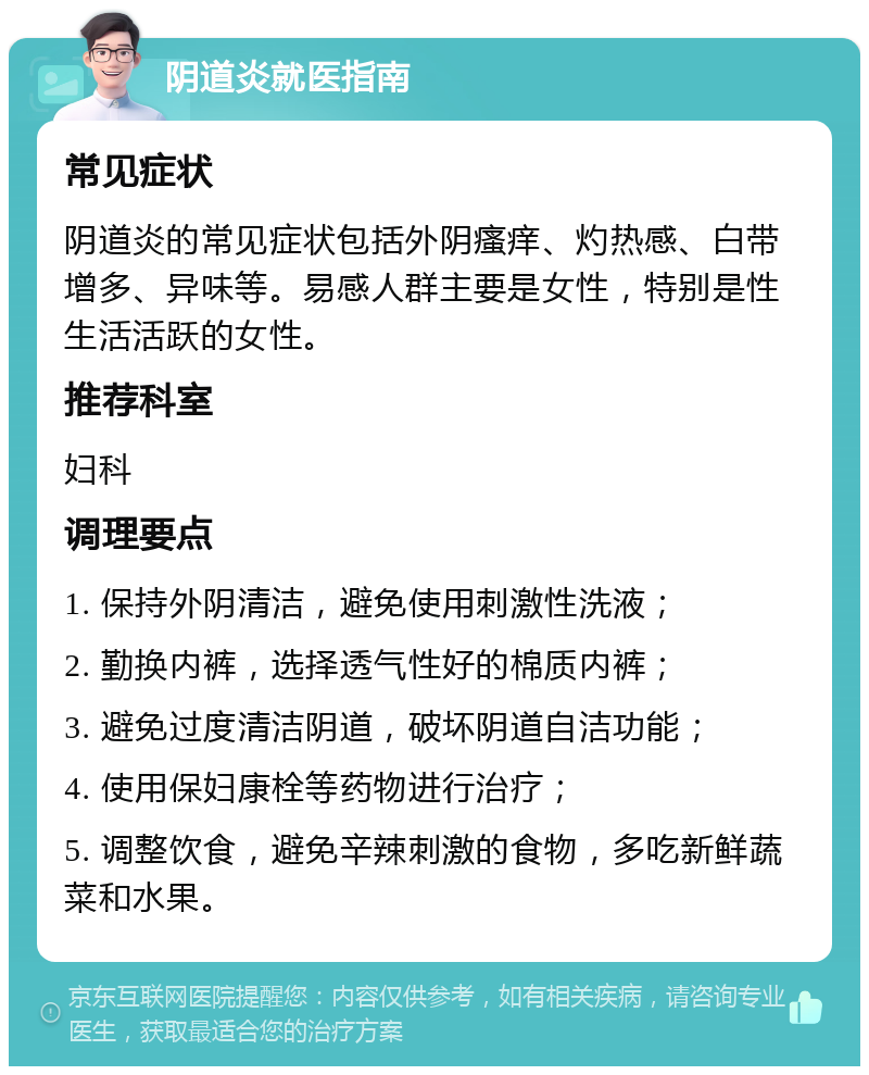 阴道炎就医指南 常见症状 阴道炎的常见症状包括外阴瘙痒、灼热感、白带增多、异味等。易感人群主要是女性，特别是性生活活跃的女性。 推荐科室 妇科 调理要点 1. 保持外阴清洁，避免使用刺激性洗液； 2. 勤换内裤，选择透气性好的棉质内裤； 3. 避免过度清洁阴道，破坏阴道自洁功能； 4. 使用保妇康栓等药物进行治疗； 5. 调整饮食，避免辛辣刺激的食物，多吃新鲜蔬菜和水果。