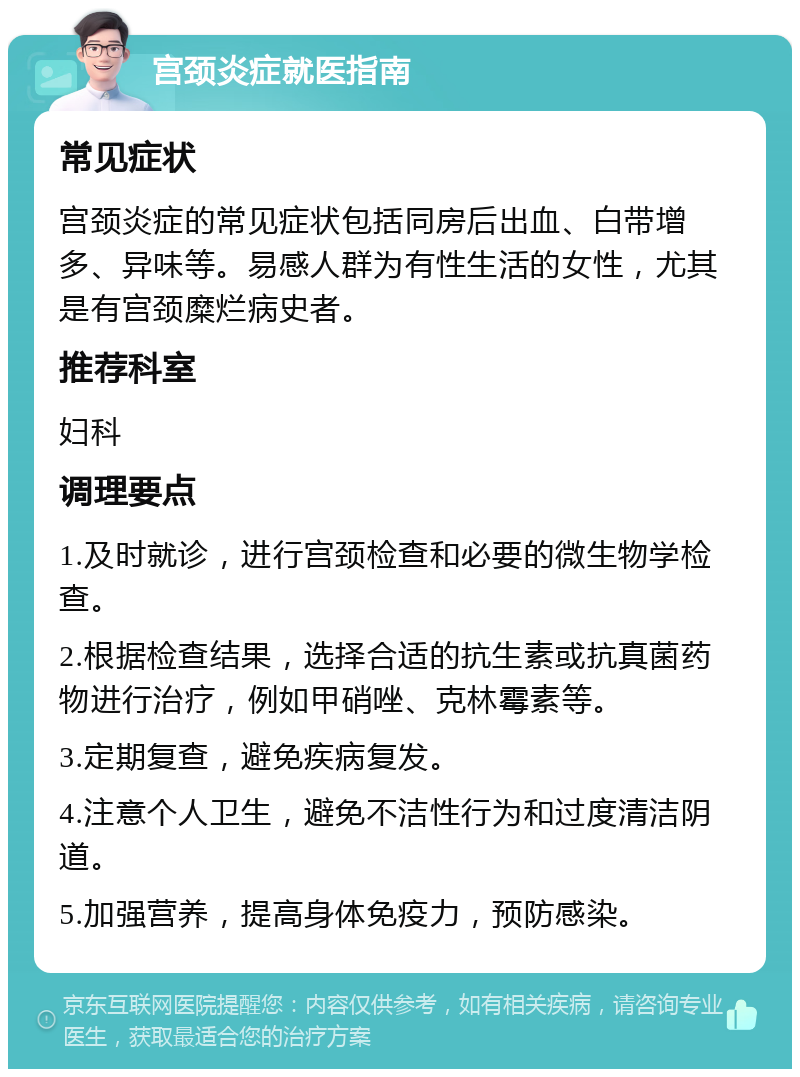 宫颈炎症就医指南 常见症状 宫颈炎症的常见症状包括同房后出血、白带增多、异味等。易感人群为有性生活的女性，尤其是有宫颈糜烂病史者。 推荐科室 妇科 调理要点 1.及时就诊，进行宫颈检查和必要的微生物学检查。 2.根据检查结果，选择合适的抗生素或抗真菌药物进行治疗，例如甲硝唑、克林霉素等。 3.定期复查，避免疾病复发。 4.注意个人卫生，避免不洁性行为和过度清洁阴道。 5.加强营养，提高身体免疫力，预防感染。