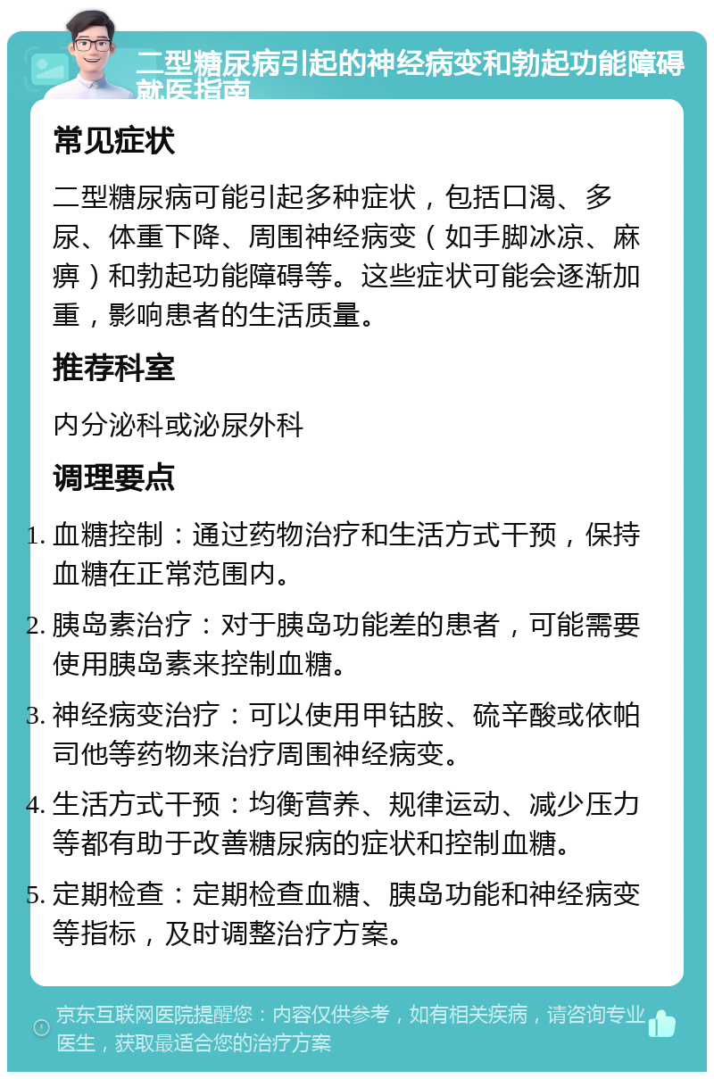 二型糖尿病引起的神经病变和勃起功能障碍就医指南 常见症状 二型糖尿病可能引起多种症状，包括口渴、多尿、体重下降、周围神经病变（如手脚冰凉、麻痹）和勃起功能障碍等。这些症状可能会逐渐加重，影响患者的生活质量。 推荐科室 内分泌科或泌尿外科 调理要点 血糖控制：通过药物治疗和生活方式干预，保持血糖在正常范围内。 胰岛素治疗：对于胰岛功能差的患者，可能需要使用胰岛素来控制血糖。 神经病变治疗：可以使用甲钴胺、硫辛酸或依帕司他等药物来治疗周围神经病变。 生活方式干预：均衡营养、规律运动、减少压力等都有助于改善糖尿病的症状和控制血糖。 定期检查：定期检查血糖、胰岛功能和神经病变等指标，及时调整治疗方案。