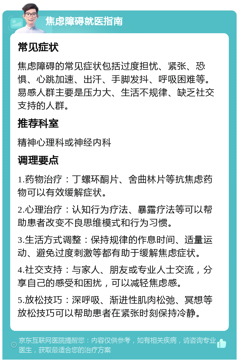 焦虑障碍就医指南 常见症状 焦虑障碍的常见症状包括过度担忧、紧张、恐惧、心跳加速、出汗、手脚发抖、呼吸困难等。易感人群主要是压力大、生活不规律、缺乏社交支持的人群。 推荐科室 精神心理科或神经内科 调理要点 1.药物治疗：丁螺环酮片、舍曲林片等抗焦虑药物可以有效缓解症状。 2.心理治疗：认知行为疗法、暴露疗法等可以帮助患者改变不良思维模式和行为习惯。 3.生活方式调整：保持规律的作息时间、适量运动、避免过度刺激等都有助于缓解焦虑症状。 4.社交支持：与家人、朋友或专业人士交流，分享自己的感受和困扰，可以减轻焦虑感。 5.放松技巧：深呼吸、渐进性肌肉松弛、冥想等放松技巧可以帮助患者在紧张时刻保持冷静。