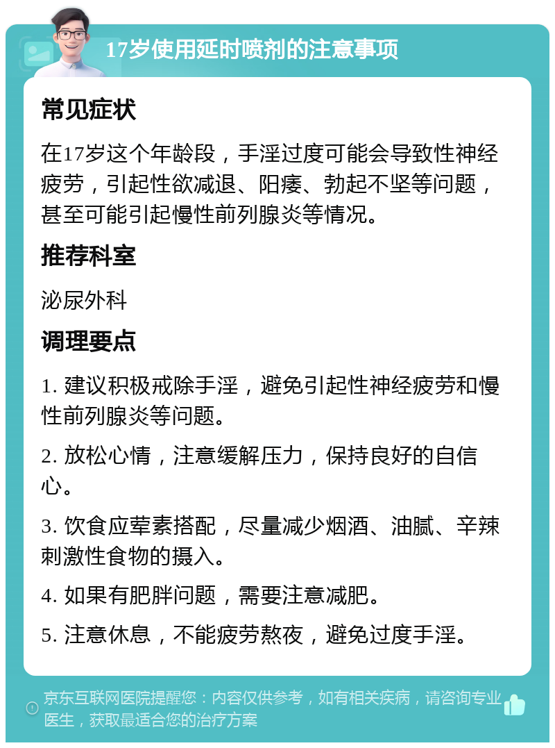 17岁使用延时喷剂的注意事项 常见症状 在17岁这个年龄段，手淫过度可能会导致性神经疲劳，引起性欲减退、阳痿、勃起不坚等问题，甚至可能引起慢性前列腺炎等情况。 推荐科室 泌尿外科 调理要点 1. 建议积极戒除手淫，避免引起性神经疲劳和慢性前列腺炎等问题。 2. 放松心情，注意缓解压力，保持良好的自信心。 3. 饮食应荤素搭配，尽量减少烟酒、油腻、辛辣刺激性食物的摄入。 4. 如果有肥胖问题，需要注意减肥。 5. 注意休息，不能疲劳熬夜，避免过度手淫。