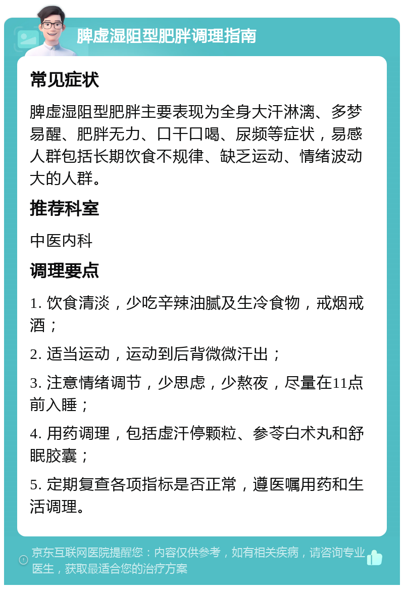 脾虚湿阻型肥胖调理指南 常见症状 脾虚湿阻型肥胖主要表现为全身大汗淋漓、多梦易醒、肥胖无力、口干口喝、尿频等症状，易感人群包括长期饮食不规律、缺乏运动、情绪波动大的人群。 推荐科室 中医内科 调理要点 1. 饮食清淡，少吃辛辣油腻及生冷食物，戒烟戒酒； 2. 适当运动，运动到后背微微汗出； 3. 注意情绪调节，少思虑，少熬夜，尽量在11点前入睡； 4. 用药调理，包括虚汗停颗粒、参苓白术丸和舒眠胶囊； 5. 定期复查各项指标是否正常，遵医嘱用药和生活调理。