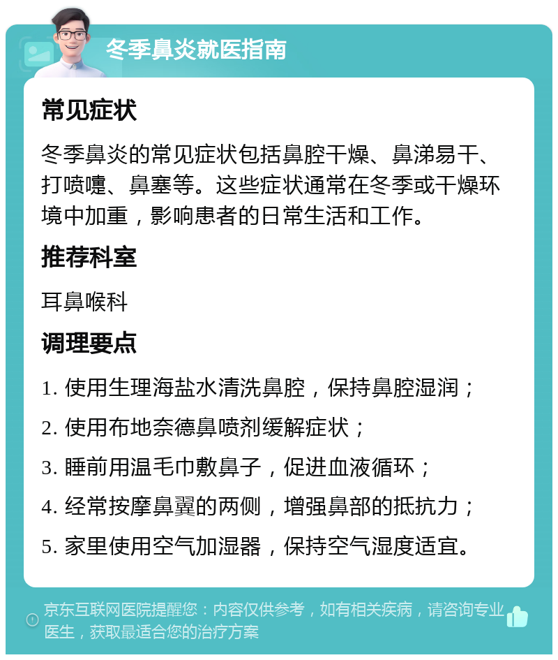 冬季鼻炎就医指南 常见症状 冬季鼻炎的常见症状包括鼻腔干燥、鼻涕易干、打喷嚏、鼻塞等。这些症状通常在冬季或干燥环境中加重，影响患者的日常生活和工作。 推荐科室 耳鼻喉科 调理要点 1. 使用生理海盐水清洗鼻腔，保持鼻腔湿润； 2. 使用布地奈德鼻喷剂缓解症状； 3. 睡前用温毛巾敷鼻子，促进血液循环； 4. 经常按摩鼻翼的两侧，增强鼻部的抵抗力； 5. 家里使用空气加湿器，保持空气湿度适宜。