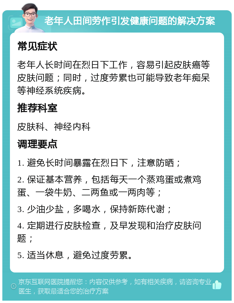 老年人田间劳作引发健康问题的解决方案 常见症状 老年人长时间在烈日下工作，容易引起皮肤癌等皮肤问题；同时，过度劳累也可能导致老年痴呆等神经系统疾病。 推荐科室 皮肤科、神经内科 调理要点 1. 避免长时间暴露在烈日下，注意防晒； 2. 保证基本营养，包括每天一个蒸鸡蛋或煮鸡蛋、一袋牛奶、二两鱼或一两肉等； 3. 少油少盐，多喝水，保持新陈代谢； 4. 定期进行皮肤检查，及早发现和治疗皮肤问题； 5. 适当休息，避免过度劳累。