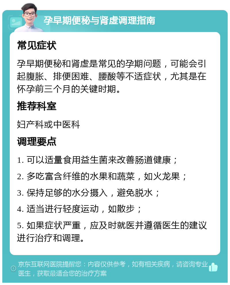 孕早期便秘与肾虚调理指南 常见症状 孕早期便秘和肾虚是常见的孕期问题，可能会引起腹胀、排便困难、腰酸等不适症状，尤其是在怀孕前三个月的关键时期。 推荐科室 妇产科或中医科 调理要点 1. 可以适量食用益生菌来改善肠道健康； 2. 多吃富含纤维的水果和蔬菜，如火龙果； 3. 保持足够的水分摄入，避免脱水； 4. 适当进行轻度运动，如散步； 5. 如果症状严重，应及时就医并遵循医生的建议进行治疗和调理。