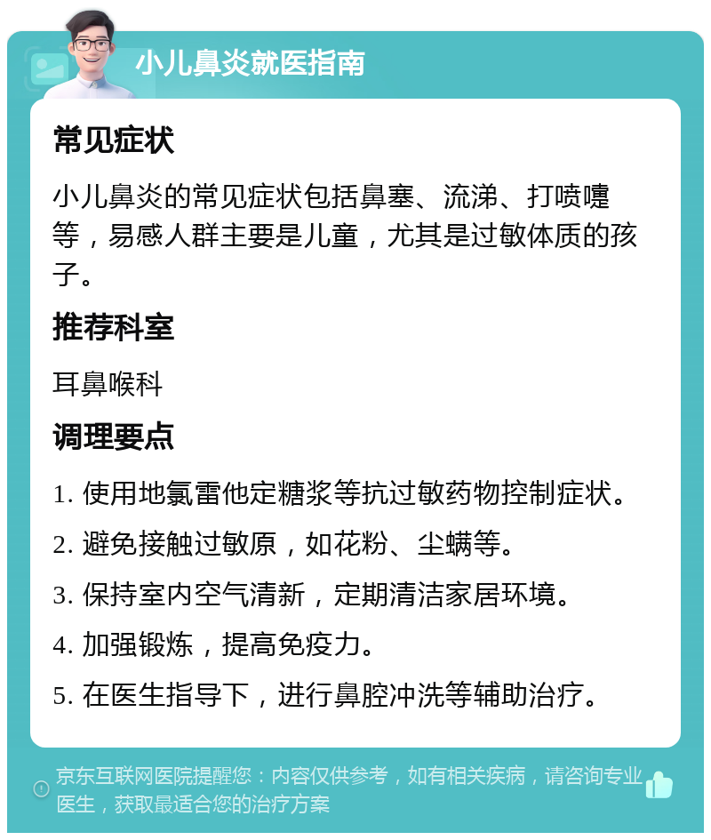 小儿鼻炎就医指南 常见症状 小儿鼻炎的常见症状包括鼻塞、流涕、打喷嚏等，易感人群主要是儿童，尤其是过敏体质的孩子。 推荐科室 耳鼻喉科 调理要点 1. 使用地氯雷他定糖浆等抗过敏药物控制症状。 2. 避免接触过敏原，如花粉、尘螨等。 3. 保持室内空气清新，定期清洁家居环境。 4. 加强锻炼，提高免疫力。 5. 在医生指导下，进行鼻腔冲洗等辅助治疗。