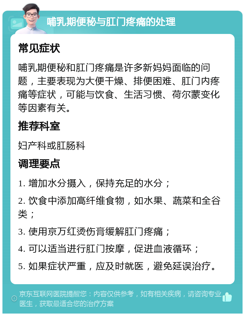 哺乳期便秘与肛门疼痛的处理 常见症状 哺乳期便秘和肛门疼痛是许多新妈妈面临的问题，主要表现为大便干燥、排便困难、肛门内疼痛等症状，可能与饮食、生活习惯、荷尔蒙变化等因素有关。 推荐科室 妇产科或肛肠科 调理要点 1. 增加水分摄入，保持充足的水分； 2. 饮食中添加高纤维食物，如水果、蔬菜和全谷类； 3. 使用京万红烫伤膏缓解肛门疼痛； 4. 可以适当进行肛门按摩，促进血液循环； 5. 如果症状严重，应及时就医，避免延误治疗。