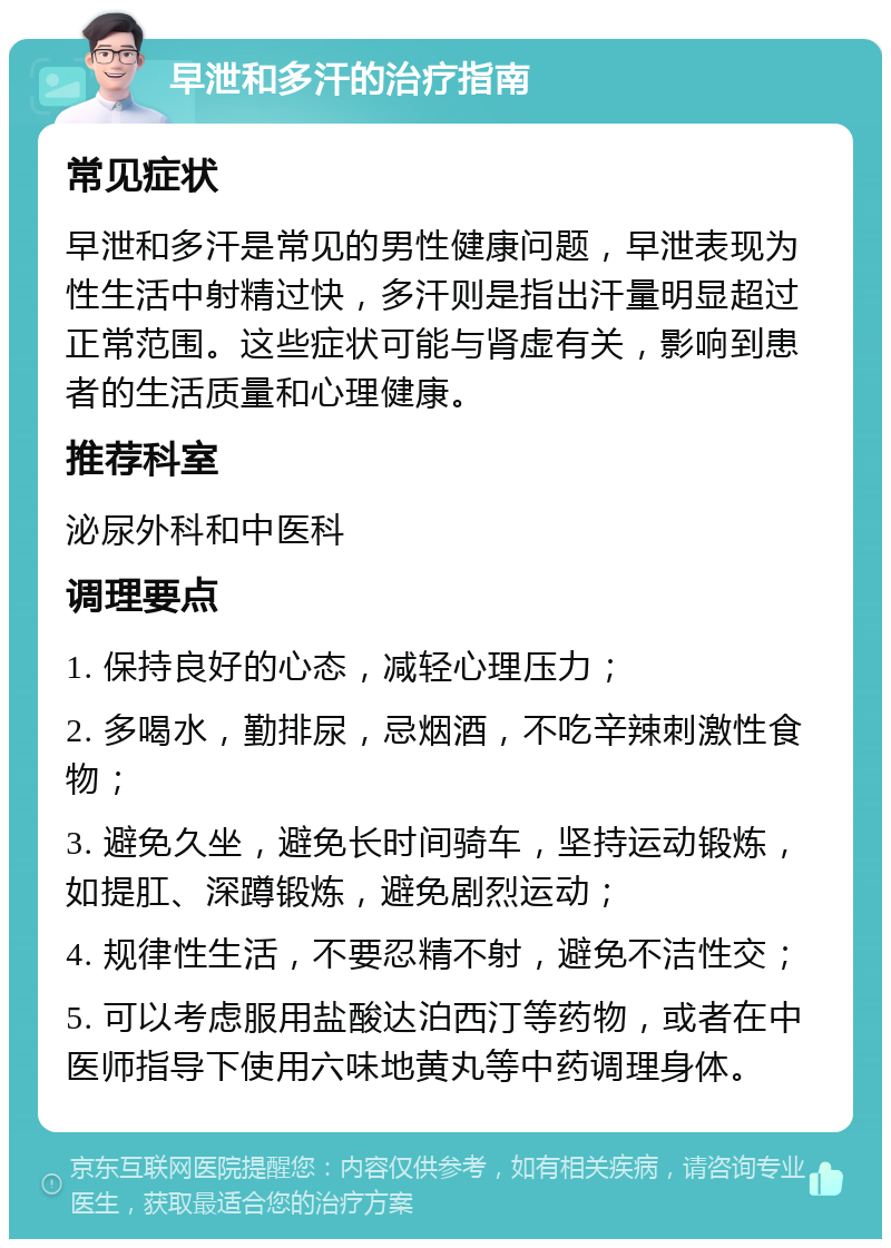 早泄和多汗的治疗指南 常见症状 早泄和多汗是常见的男性健康问题，早泄表现为性生活中射精过快，多汗则是指出汗量明显超过正常范围。这些症状可能与肾虚有关，影响到患者的生活质量和心理健康。 推荐科室 泌尿外科和中医科 调理要点 1. 保持良好的心态，减轻心理压力； 2. 多喝水，勤排尿，忌烟酒，不吃辛辣刺激性食物； 3. 避免久坐，避免长时间骑车，坚持运动锻炼，如提肛、深蹲锻炼，避免剧烈运动； 4. 规律性生活，不要忍精不射，避免不洁性交； 5. 可以考虑服用盐酸达泊西汀等药物，或者在中医师指导下使用六味地黄丸等中药调理身体。