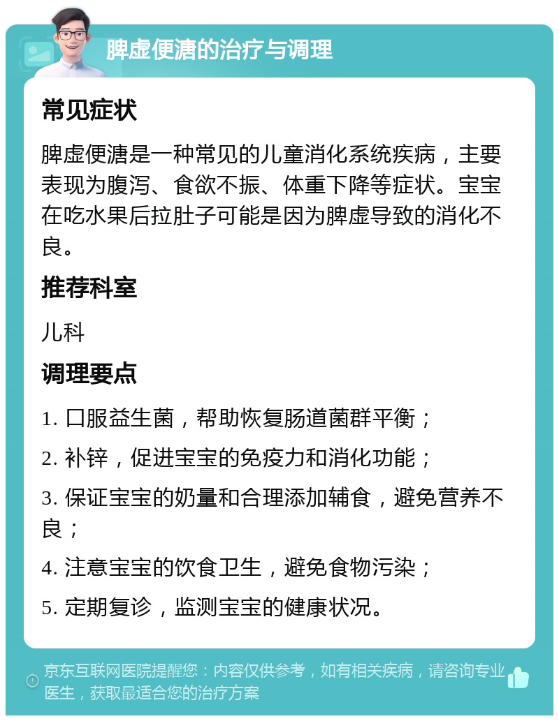 脾虚便溏的治疗与调理 常见症状 脾虚便溏是一种常见的儿童消化系统疾病，主要表现为腹泻、食欲不振、体重下降等症状。宝宝在吃水果后拉肚子可能是因为脾虚导致的消化不良。 推荐科室 儿科 调理要点 1. 口服益生菌，帮助恢复肠道菌群平衡； 2. 补锌，促进宝宝的免疫力和消化功能； 3. 保证宝宝的奶量和合理添加辅食，避免营养不良； 4. 注意宝宝的饮食卫生，避免食物污染； 5. 定期复诊，监测宝宝的健康状况。