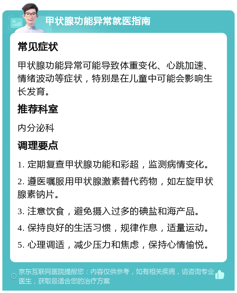 甲状腺功能异常就医指南 常见症状 甲状腺功能异常可能导致体重变化、心跳加速、情绪波动等症状，特别是在儿童中可能会影响生长发育。 推荐科室 内分泌科 调理要点 1. 定期复查甲状腺功能和彩超，监测病情变化。 2. 遵医嘱服用甲状腺激素替代药物，如左旋甲状腺素钠片。 3. 注意饮食，避免摄入过多的碘盐和海产品。 4. 保持良好的生活习惯，规律作息，适量运动。 5. 心理调适，减少压力和焦虑，保持心情愉悦。