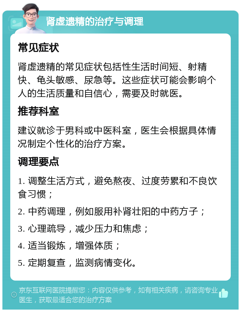 肾虚遗精的治疗与调理 常见症状 肾虚遗精的常见症状包括性生活时间短、射精快、龟头敏感、尿急等。这些症状可能会影响个人的生活质量和自信心，需要及时就医。 推荐科室 建议就诊于男科或中医科室，医生会根据具体情况制定个性化的治疗方案。 调理要点 1. 调整生活方式，避免熬夜、过度劳累和不良饮食习惯； 2. 中药调理，例如服用补肾壮阳的中药方子； 3. 心理疏导，减少压力和焦虑； 4. 适当锻炼，增强体质； 5. 定期复查，监测病情变化。