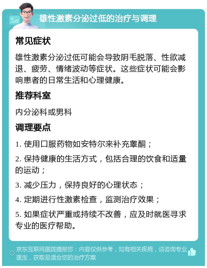 雄性激素分泌过低的治疗与调理 常见症状 雄性激素分泌过低可能会导致阴毛脱落、性欲减退、疲劳、情绪波动等症状。这些症状可能会影响患者的日常生活和心理健康。 推荐科室 内分泌科或男科 调理要点 1. 使用口服药物如安特尔来补充睾酮； 2. 保持健康的生活方式，包括合理的饮食和适量的运动； 3. 减少压力，保持良好的心理状态； 4. 定期进行性激素检查，监测治疗效果； 5. 如果症状严重或持续不改善，应及时就医寻求专业的医疗帮助。