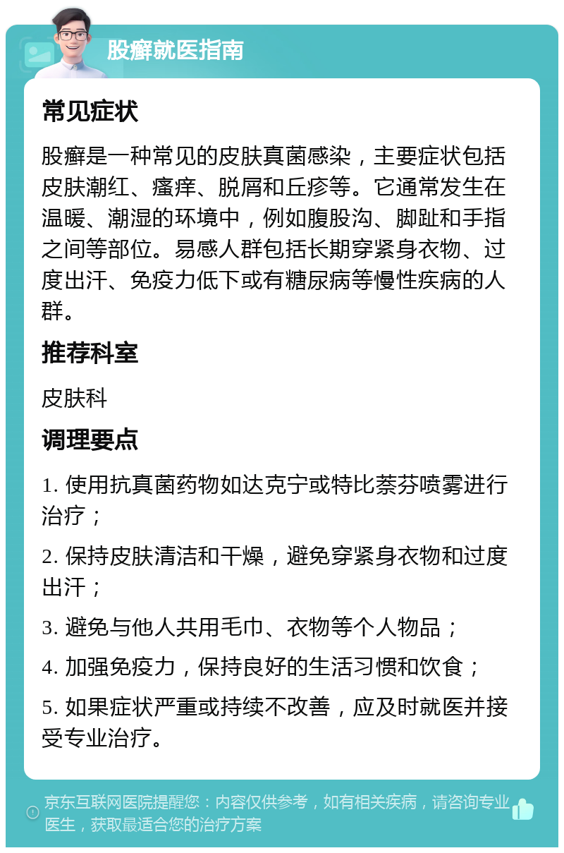 股癣就医指南 常见症状 股癣是一种常见的皮肤真菌感染，主要症状包括皮肤潮红、瘙痒、脱屑和丘疹等。它通常发生在温暖、潮湿的环境中，例如腹股沟、脚趾和手指之间等部位。易感人群包括长期穿紧身衣物、过度出汗、免疫力低下或有糖尿病等慢性疾病的人群。 推荐科室 皮肤科 调理要点 1. 使用抗真菌药物如达克宁或特比萘芬喷雾进行治疗； 2. 保持皮肤清洁和干燥，避免穿紧身衣物和过度出汗； 3. 避免与他人共用毛巾、衣物等个人物品； 4. 加强免疫力，保持良好的生活习惯和饮食； 5. 如果症状严重或持续不改善，应及时就医并接受专业治疗。