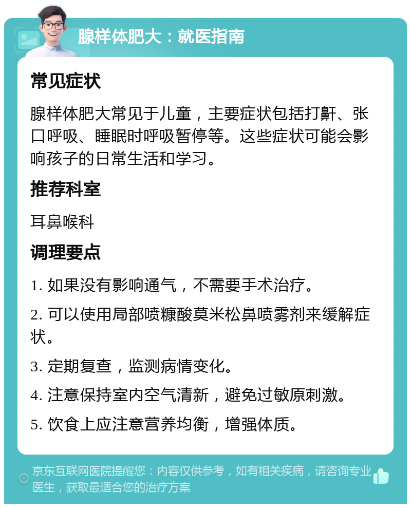 腺样体肥大：就医指南 常见症状 腺样体肥大常见于儿童，主要症状包括打鼾、张口呼吸、睡眠时呼吸暂停等。这些症状可能会影响孩子的日常生活和学习。 推荐科室 耳鼻喉科 调理要点 1. 如果没有影响通气，不需要手术治疗。 2. 可以使用局部喷糠酸莫米松鼻喷雾剂来缓解症状。 3. 定期复查，监测病情变化。 4. 注意保持室内空气清新，避免过敏原刺激。 5. 饮食上应注意营养均衡，增强体质。