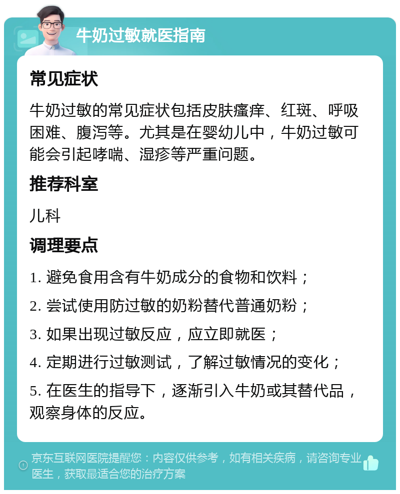 牛奶过敏就医指南 常见症状 牛奶过敏的常见症状包括皮肤瘙痒、红斑、呼吸困难、腹泻等。尤其是在婴幼儿中，牛奶过敏可能会引起哮喘、湿疹等严重问题。 推荐科室 儿科 调理要点 1. 避免食用含有牛奶成分的食物和饮料； 2. 尝试使用防过敏的奶粉替代普通奶粉； 3. 如果出现过敏反应，应立即就医； 4. 定期进行过敏测试，了解过敏情况的变化； 5. 在医生的指导下，逐渐引入牛奶或其替代品，观察身体的反应。