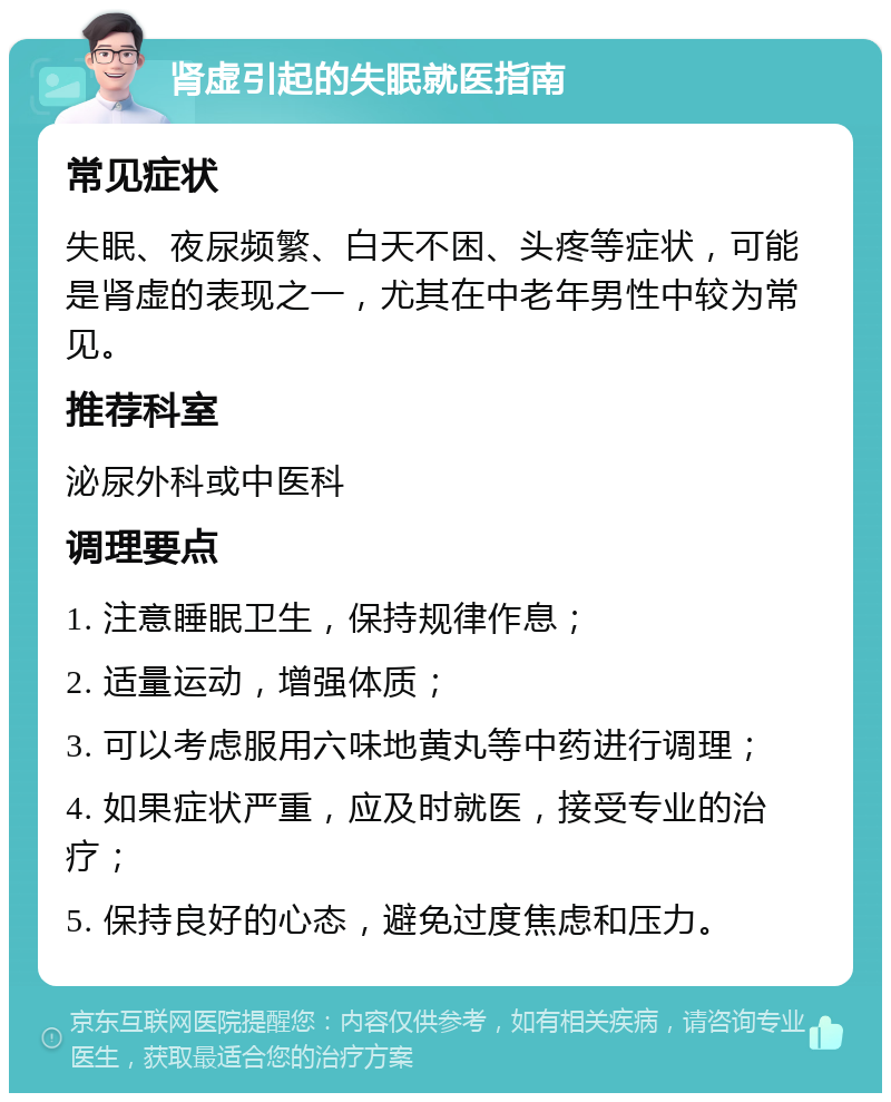 肾虚引起的失眠就医指南 常见症状 失眠、夜尿频繁、白天不困、头疼等症状，可能是肾虚的表现之一，尤其在中老年男性中较为常见。 推荐科室 泌尿外科或中医科 调理要点 1. 注意睡眠卫生，保持规律作息； 2. 适量运动，增强体质； 3. 可以考虑服用六味地黄丸等中药进行调理； 4. 如果症状严重，应及时就医，接受专业的治疗； 5. 保持良好的心态，避免过度焦虑和压力。