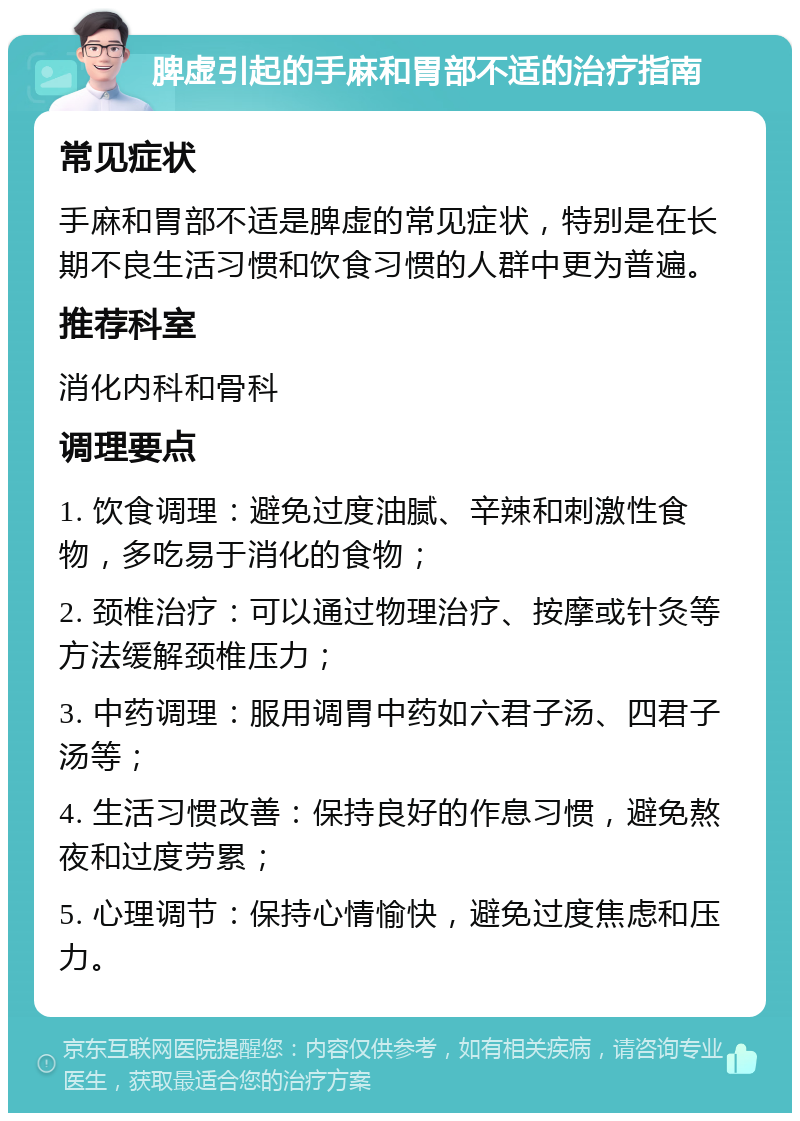 脾虚引起的手麻和胃部不适的治疗指南 常见症状 手麻和胃部不适是脾虚的常见症状，特别是在长期不良生活习惯和饮食习惯的人群中更为普遍。 推荐科室 消化内科和骨科 调理要点 1. 饮食调理：避免过度油腻、辛辣和刺激性食物，多吃易于消化的食物； 2. 颈椎治疗：可以通过物理治疗、按摩或针灸等方法缓解颈椎压力； 3. 中药调理：服用调胃中药如六君子汤、四君子汤等； 4. 生活习惯改善：保持良好的作息习惯，避免熬夜和过度劳累； 5. 心理调节：保持心情愉快，避免过度焦虑和压力。