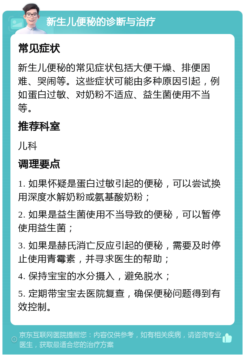 新生儿便秘的诊断与治疗 常见症状 新生儿便秘的常见症状包括大便干燥、排便困难、哭闹等。这些症状可能由多种原因引起，例如蛋白过敏、对奶粉不适应、益生菌使用不当等。 推荐科室 儿科 调理要点 1. 如果怀疑是蛋白过敏引起的便秘，可以尝试换用深度水解奶粉或氨基酸奶粉； 2. 如果是益生菌使用不当导致的便秘，可以暂停使用益生菌； 3. 如果是赫氏消亡反应引起的便秘，需要及时停止使用青霉素，并寻求医生的帮助； 4. 保持宝宝的水分摄入，避免脱水； 5. 定期带宝宝去医院复查，确保便秘问题得到有效控制。