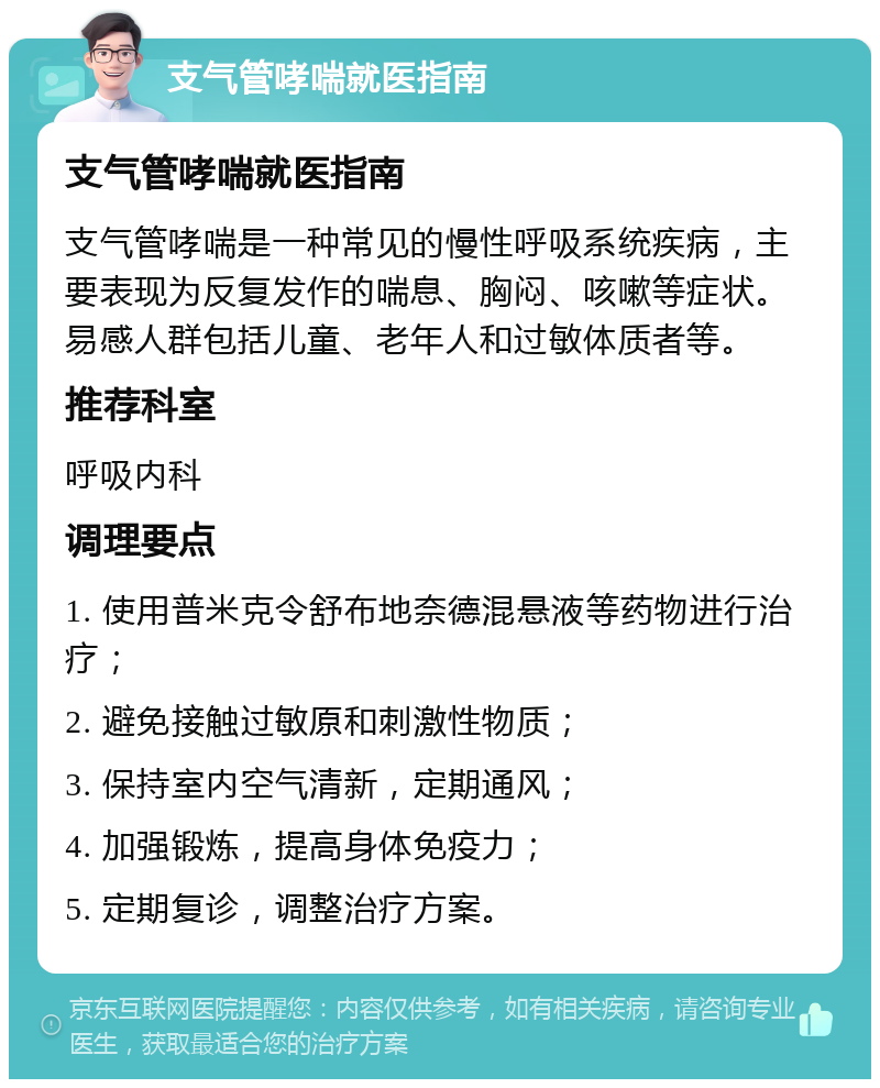 支气管哮喘就医指南 支气管哮喘就医指南 支气管哮喘是一种常见的慢性呼吸系统疾病，主要表现为反复发作的喘息、胸闷、咳嗽等症状。易感人群包括儿童、老年人和过敏体质者等。 推荐科室 呼吸内科 调理要点 1. 使用普米克令舒布地奈德混悬液等药物进行治疗； 2. 避免接触过敏原和刺激性物质； 3. 保持室内空气清新，定期通风； 4. 加强锻炼，提高身体免疫力； 5. 定期复诊，调整治疗方案。