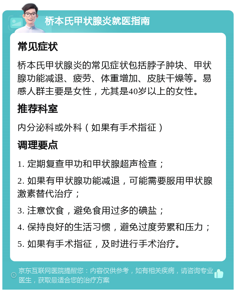 桥本氏甲状腺炎就医指南 常见症状 桥本氏甲状腺炎的常见症状包括脖子肿块、甲状腺功能减退、疲劳、体重增加、皮肤干燥等。易感人群主要是女性，尤其是40岁以上的女性。 推荐科室 内分泌科或外科（如果有手术指征） 调理要点 1. 定期复查甲功和甲状腺超声检查； 2. 如果有甲状腺功能减退，可能需要服用甲状腺激素替代治疗； 3. 注意饮食，避免食用过多的碘盐； 4. 保持良好的生活习惯，避免过度劳累和压力； 5. 如果有手术指征，及时进行手术治疗。