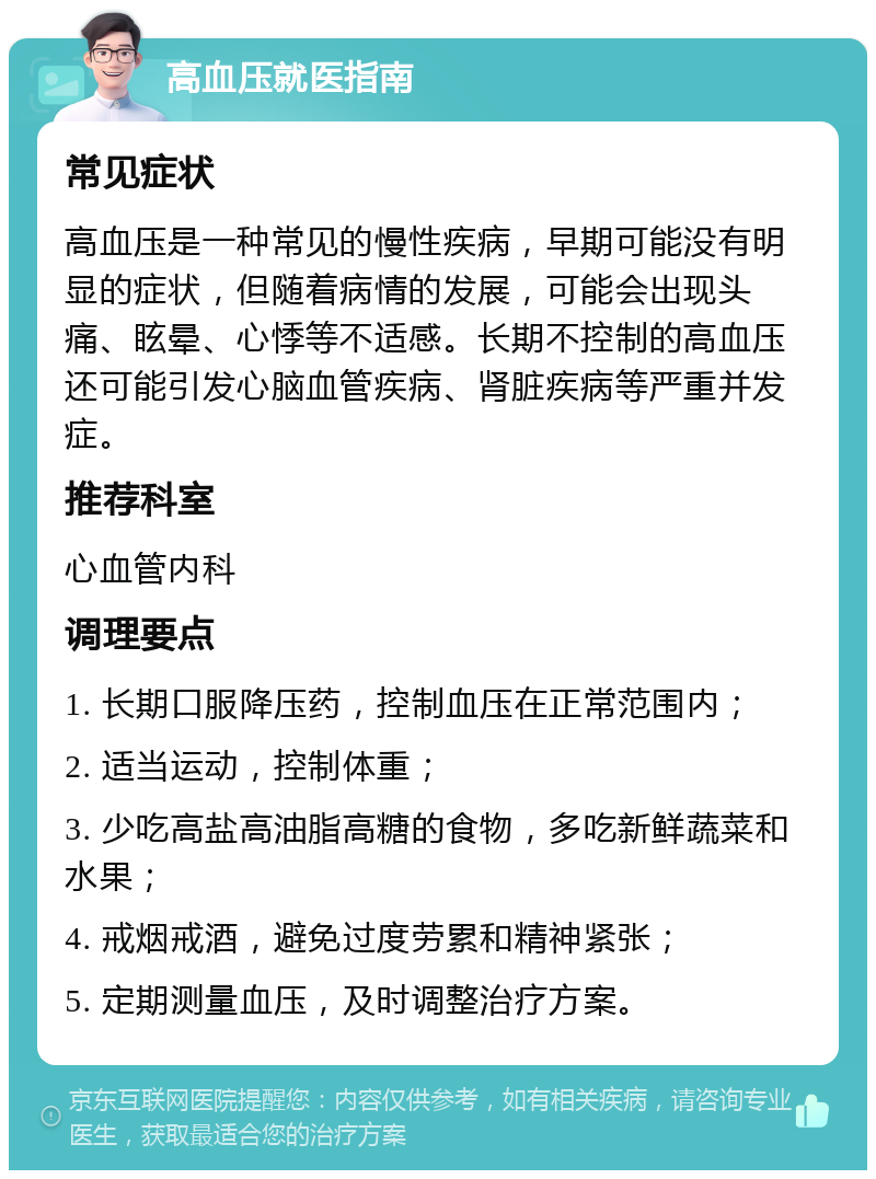 高血压就医指南 常见症状 高血压是一种常见的慢性疾病，早期可能没有明显的症状，但随着病情的发展，可能会出现头痛、眩晕、心悸等不适感。长期不控制的高血压还可能引发心脑血管疾病、肾脏疾病等严重并发症。 推荐科室 心血管内科 调理要点 1. 长期口服降压药，控制血压在正常范围内； 2. 适当运动，控制体重； 3. 少吃高盐高油脂高糖的食物，多吃新鲜蔬菜和水果； 4. 戒烟戒酒，避免过度劳累和精神紧张； 5. 定期测量血压，及时调整治疗方案。