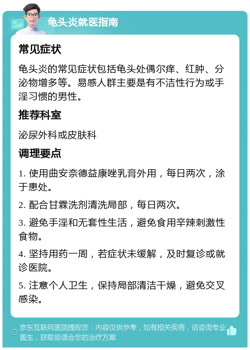 龟头炎就医指南 常见症状 龟头炎的常见症状包括龟头处偶尔痒、红肿、分泌物增多等。易感人群主要是有不洁性行为或手淫习惯的男性。 推荐科室 泌尿外科或皮肤科 调理要点 1. 使用曲安奈德益康唑乳膏外用，每日两次，涂于患处。 2. 配合甘霖洗剂清洗局部，每日两次。 3. 避免手淫和无套性生活，避免食用辛辣刺激性食物。 4. 坚持用药一周，若症状未缓解，及时复诊或就诊医院。 5. 注意个人卫生，保持局部清洁干燥，避免交叉感染。